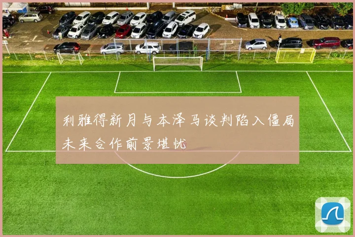 利雅得新月与本泽马谈判陷入僵局未来合作前景堪忧