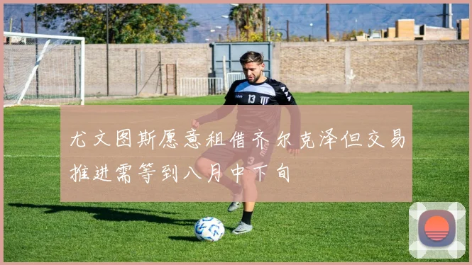 尤文图斯愿意租借齐尔克泽但交易推进需等到八月中下旬