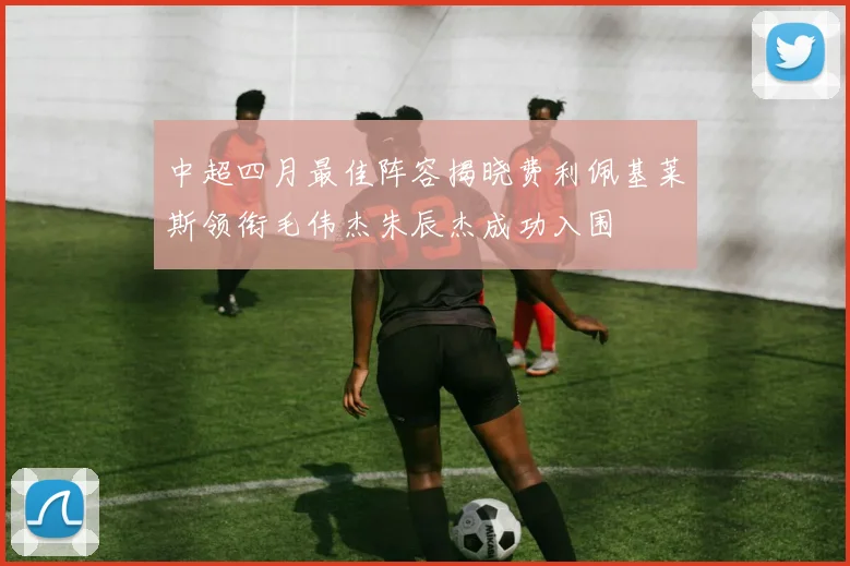 中超四月最佳阵容揭晓费利佩基莱斯领衔毛伟杰朱辰杰成功入围