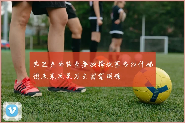 弗里克面临重要抉择坎塞洛拉什福德未来及莱万去留需明确