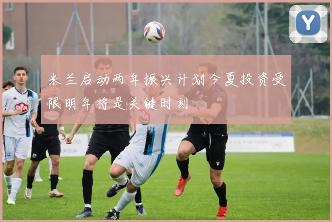 米兰启动两年振兴计划今夏投资受限明年将是关键时刻