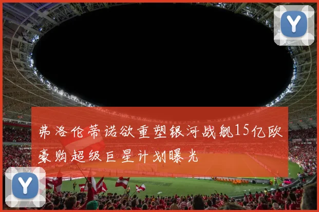 弗洛伦蒂诺欲重塑银河战舰15亿欧豪购超级巨星计划曝光