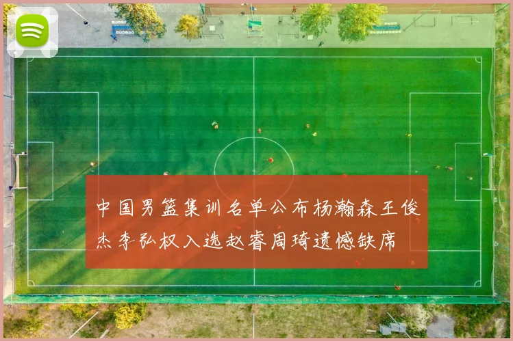 中国男篮集训名单公布杨瀚森王俊杰李弘权入选赵睿周琦遗憾缺席