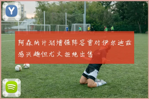 阿森纳计划增强阵容曾对伊尔迪兹感兴趣但尤文拒绝出售