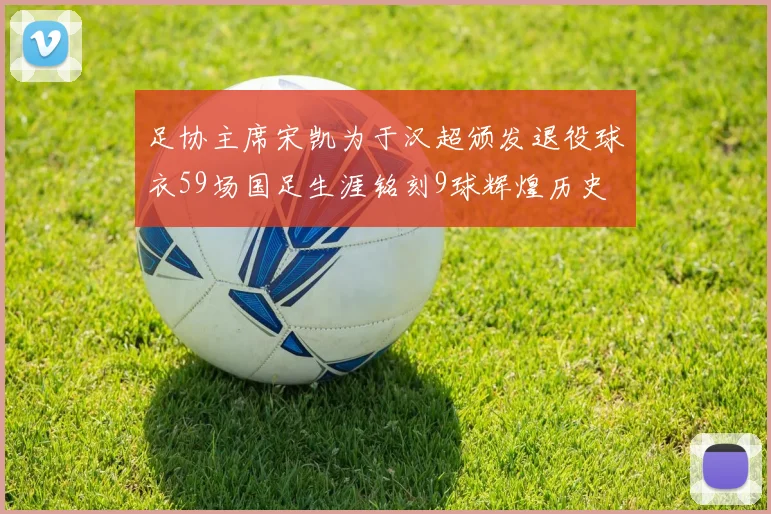 足协主席宋凯为于汉超颁发退役球衣59场国足生涯铭刻9球辉煌历史