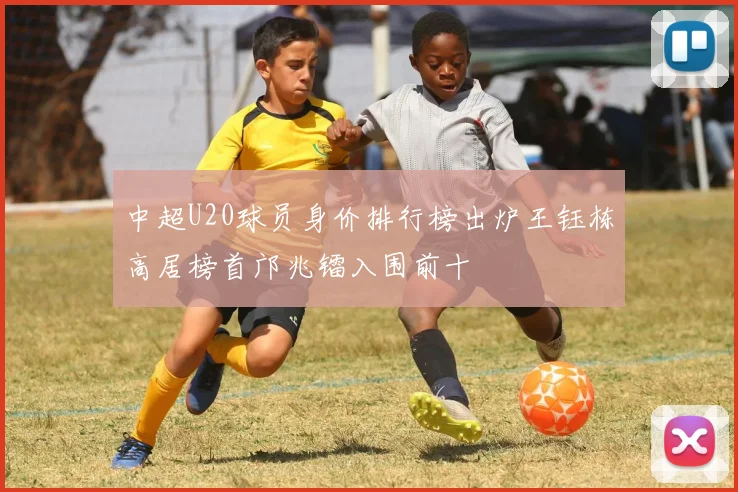 中超U20球员身价排行榜出炉王钰栋高居榜首邝兆镭入围前十