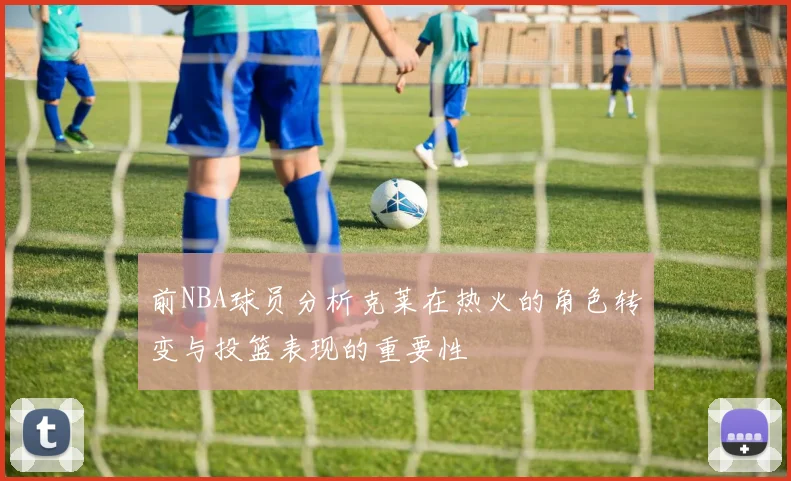 前NBA球员分析克莱在热火的角色转变与投篮表现的重要性