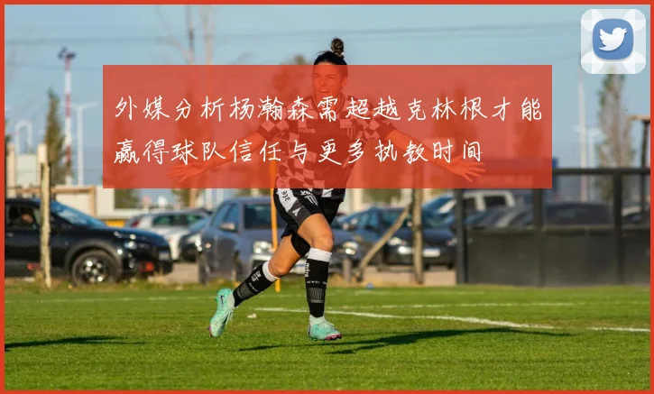 外媒分析杨瀚森需超越克林根才能赢得球队信任与更多执教时间