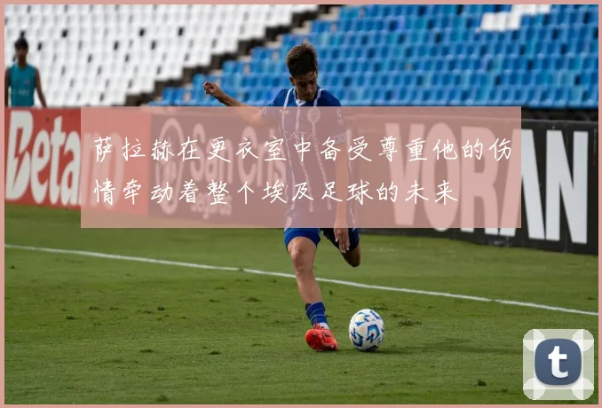 萨拉赫在更衣室中备受尊重他的伤情牵动着整个埃及足球的未来