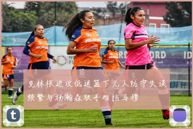 克林根进攻低迷篮下无人防守失误频繁与杨瀚森联手难挡马穆