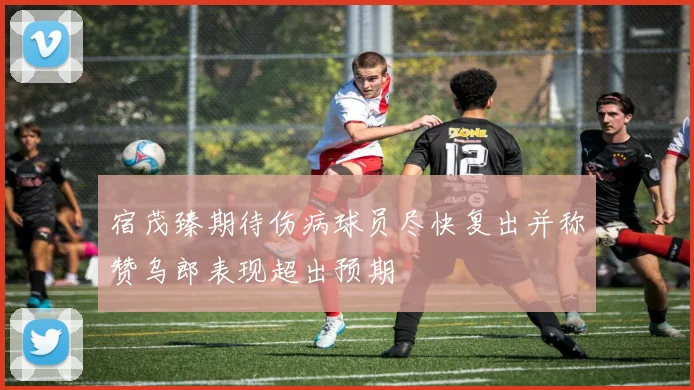 宿茂臻期待伤病球员尽快复出并称赞乌郎表现超出预期