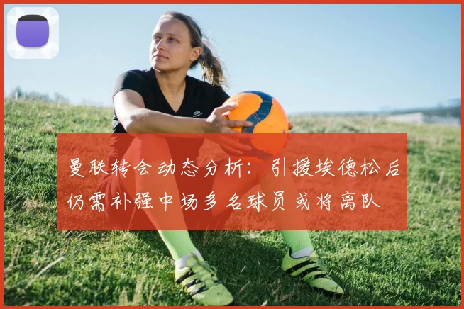 曼联转会动态分析：引援埃德松后仍需补强中场多名球员或将离队