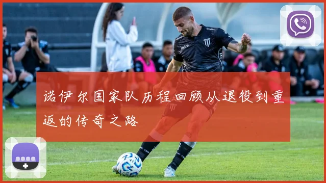 诺伊尔国家队历程回顾从退役到重返的传奇之路