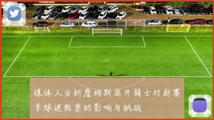 媒体人分析詹姆斯离开骑士对新赛季球迷购票的影响与挑战