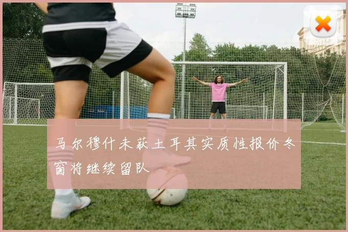 马尔穆什未获土耳其实质性报价冬窗将继续留队