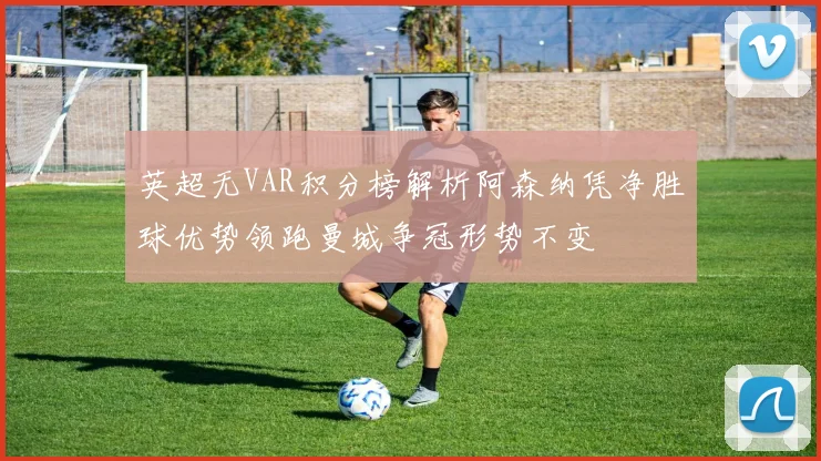 英超无VAR积分榜解析阿森纳凭净胜球优势领跑曼城争冠形势不变