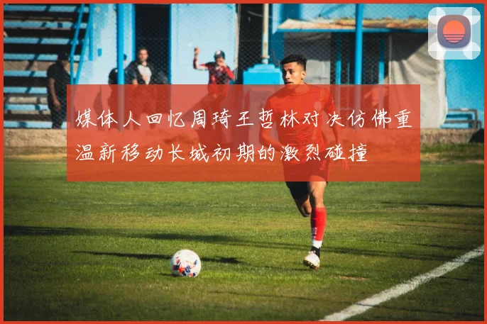 媒体人回忆周琦王哲林对决仿佛重温新移动长城初期的激烈碰撞