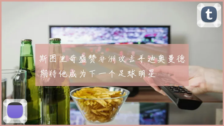 斯图里奇盛赞非洲攻击手迪奥曼德期待他成为下一个足球明星