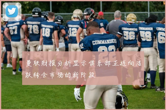 曼联财报分析显示俱乐部正迈向活跃转会市场的新阶段