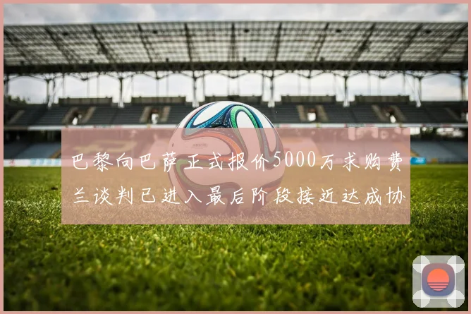 巴黎向巴萨正式报价5000万求购费兰谈判已进入最后阶段接近达成协议