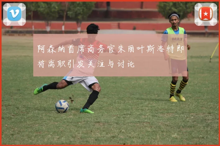 阿森纳首席商务官朱丽叶斯洛特即将离职引发关注与讨论