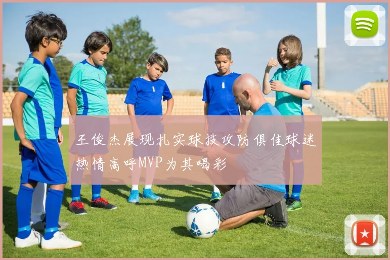 王俊杰展现扎实球技攻防俱佳球迷热情高呼MVP为其喝彩