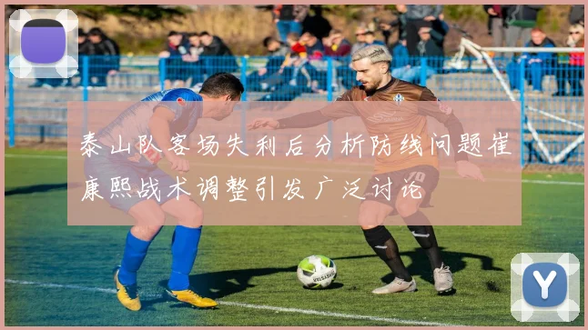 泰山队客场失利后分析防线问题崔康熙战术调整引发广泛讨论