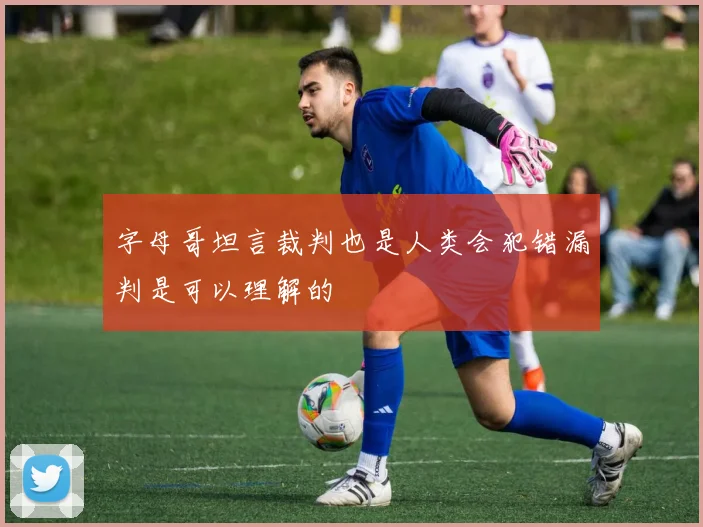 字母哥坦言裁判也是人类会犯错漏判是可以理解的