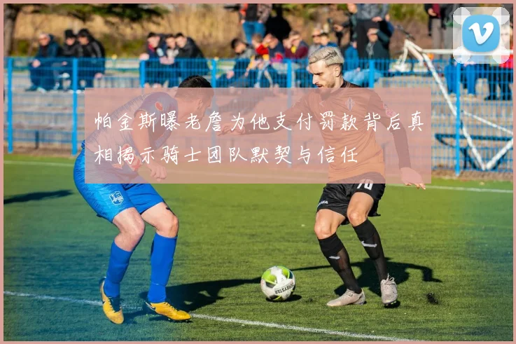 帕金斯曝老詹为他支付罚款背后真相揭示骑士团队默契与信任