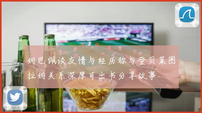 姆巴佩谈友情与经历称与登贝莱图拉姆关系深厚可出书分享故事