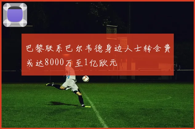巴黎联系巴尔韦德身边人士转会费或达8000万至1亿欧元