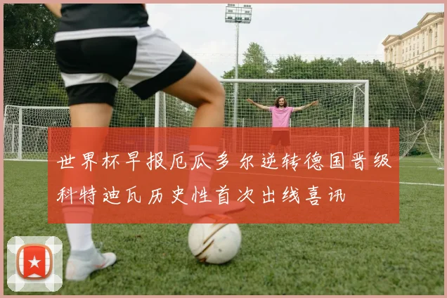世界杯早报厄瓜多尔逆转德国晋级科特迪瓦历史性首次出线喜讯