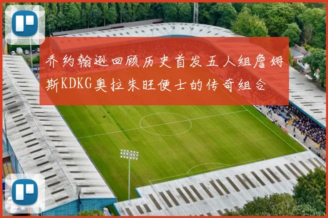 乔约翰逊回顾历史首发五人组詹姆斯KDKG奥拉朱旺便士的传奇组合