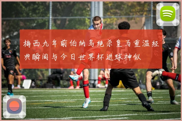 梅西九年前伯纳乌绝杀皇马重温经典瞬间与今日世界杯进球神似