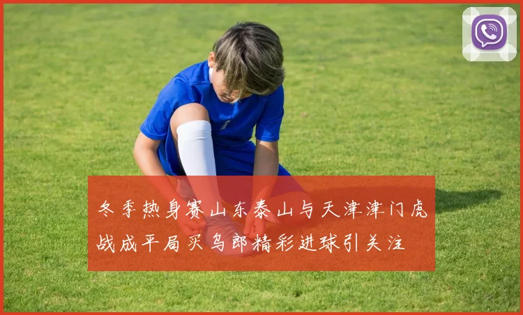冬季热身赛山东泰山与天津津门虎战成平局买乌郎精彩进球引关注