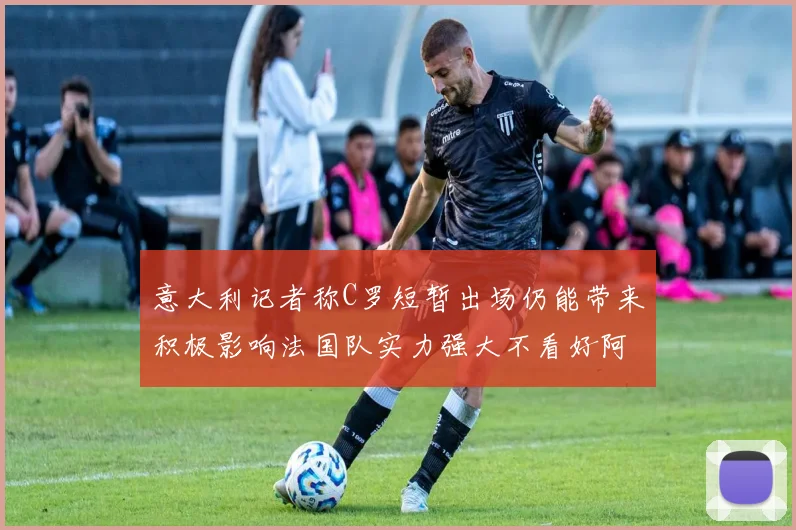 意大利记者称C罗短暂出场仍能带来积极影响法国队实力强大不看好阿根廷表现