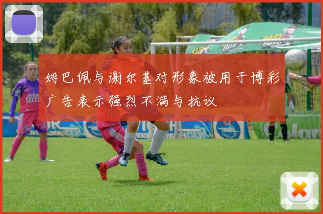 姆巴佩与谢尔基对形象被用于博彩广告表示强烈不满与抗议