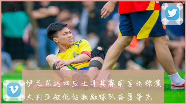 伊兰昆达回应土耳其赛前言论称澳大利亚被低估激励球队奋勇争先