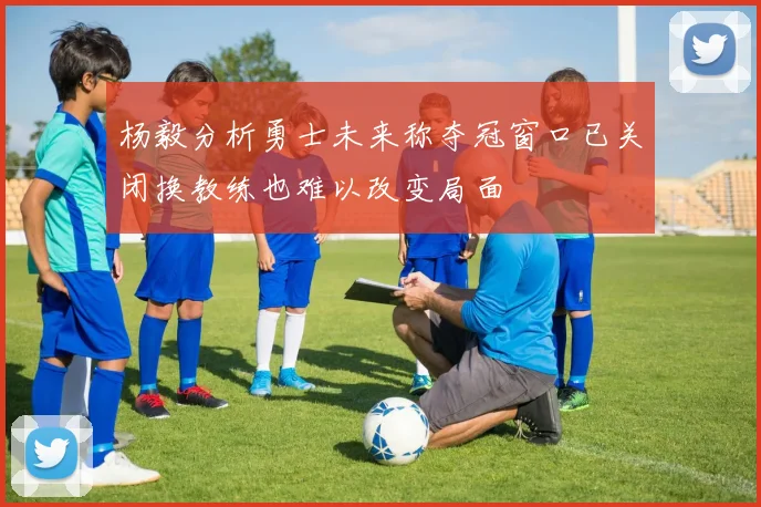 杨毅分析勇士未来称夺冠窗口已关闭换教练也难以改变局面